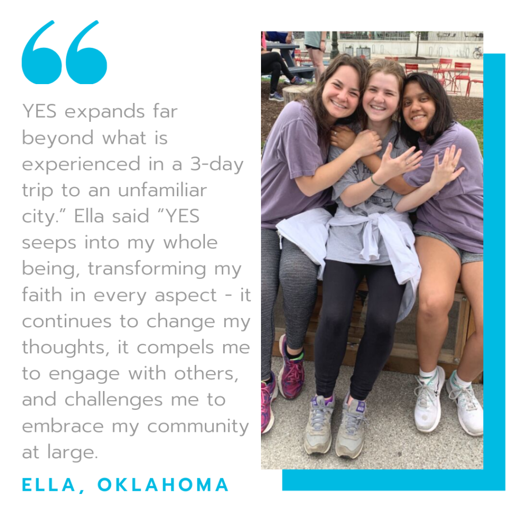 "YES Expands far beyond what is experienced in a three day trip to an unfamiliar city, Ella said, YES seeps into my whole being, transforming my faith in every aspect - it continues to change my thoughts, it compels me to engage with others, and challenges me to embrace y community at large" - Ella, Oklahoma