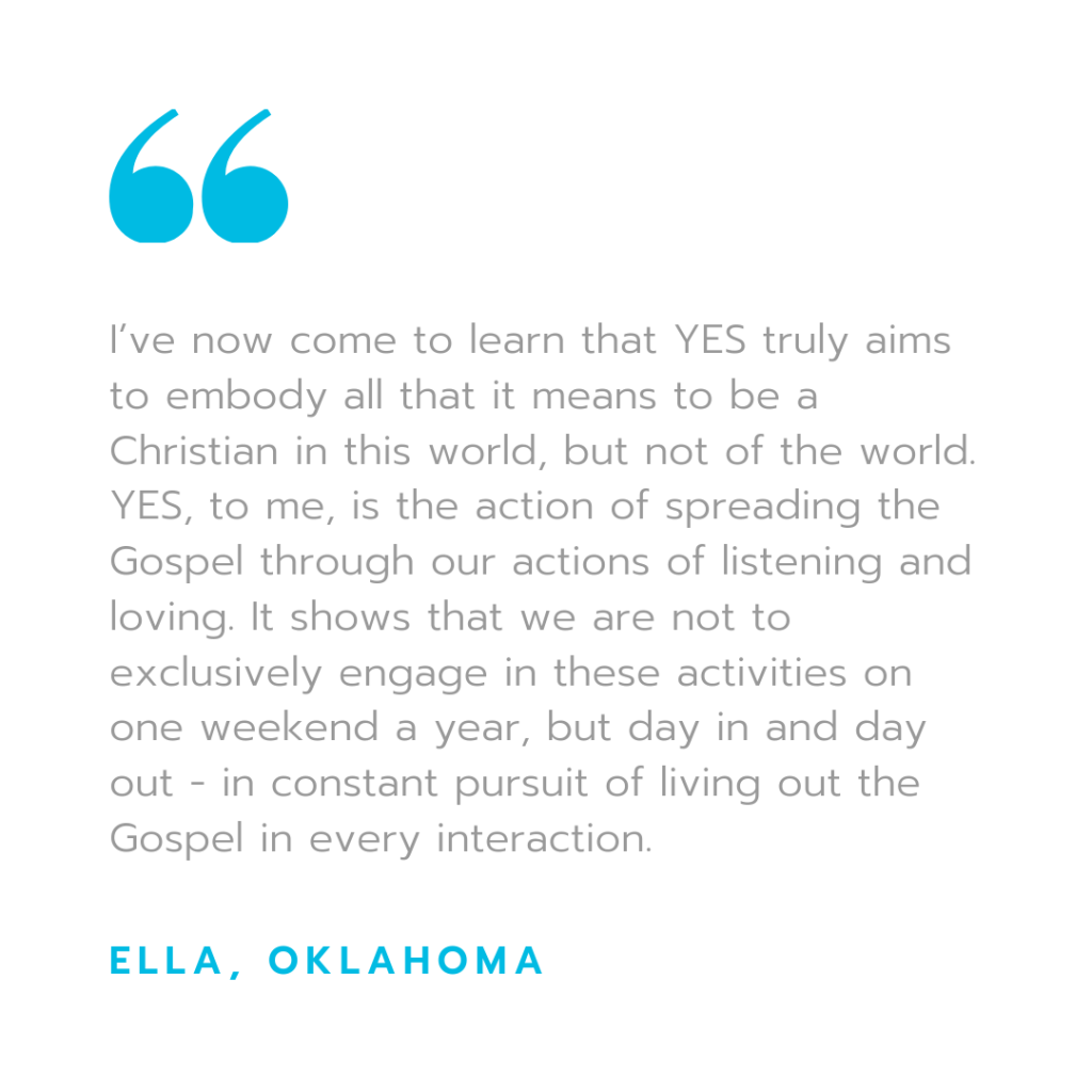 "I've now come to learn that YES truly aims to embody all it means to be a Christian in this world, but not of the world. YES, to me, is the action of spreading the Gospel through our actions of listening and loving. It shows that we are not to exclusively engage in these activities one weekend a year, but day in and day out - in constant pursuit of living out the gospel in every interaction" - Ella, Oklahoma