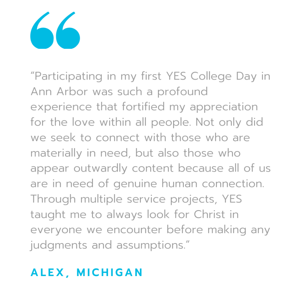 "Participating in my first YES College Day in Ann Arbor was such a profound experience that fortified my appreciation for the love within all people. Not only did we seek to connect with those who are materially in need, but also those who appear outwardly content because all of us are in need of genuine human connection. Through multiple service projects, YES taught me to always look for Christ in everyone we encounter before making any judgement and assumptions."